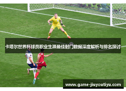 卡塔尔世界杯球员职业生涯最佳射门数据深度解析与排名探讨