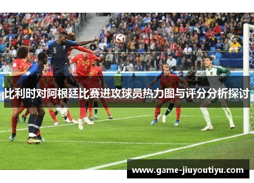 比利时对阿根廷比赛进攻球员热力图与评分分析探讨