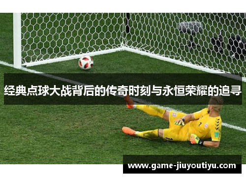 经典点球大战背后的传奇时刻与永恒荣耀的追寻