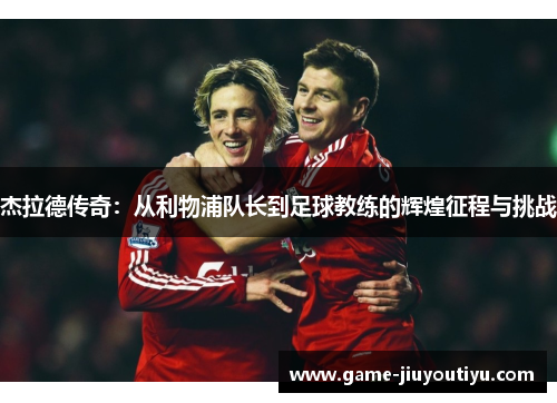 杰拉德传奇：从利物浦队长到足球教练的辉煌征程与挑战