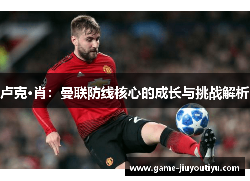 卢克·肖：曼联防线核心的成长与挑战解析
