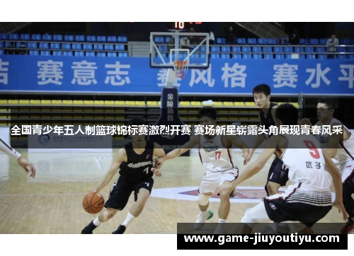 全国青少年五人制篮球锦标赛激烈开赛 赛场新星崭露头角展现青春风采
