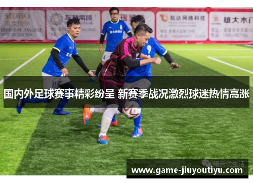 国内外足球赛事精彩纷呈 新赛季战况激烈球迷热情高涨