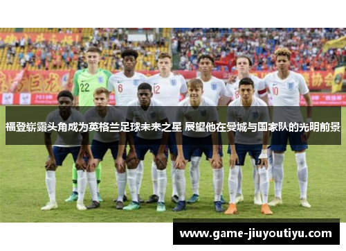 福登崭露头角成为英格兰足球未来之星 展望他在曼城与国家队的光明前景