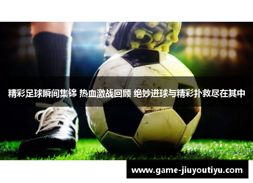 精彩足球瞬间集锦 热血激战回顾 绝妙进球与精彩扑救尽在其中