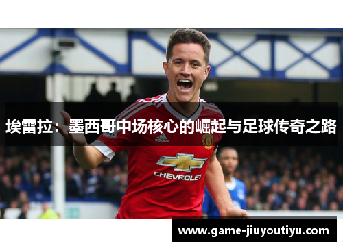 埃雷拉：墨西哥中场核心的崛起与足球传奇之路