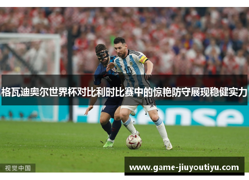 格瓦迪奥尔世界杯对比利时比赛中的惊艳防守展现稳健实力