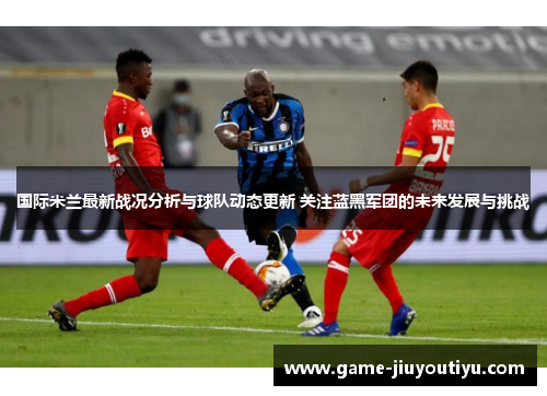 国际米兰最新战况分析与球队动态更新 关注蓝黑军团的未来发展与挑战