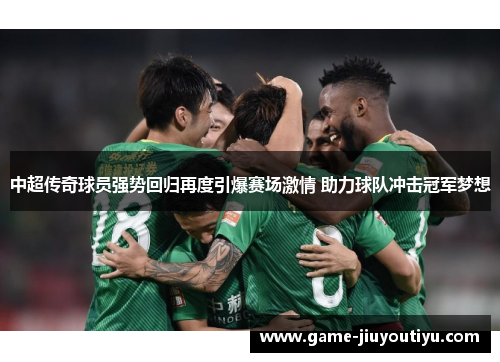 中超传奇球员强势回归再度引爆赛场激情 助力球队冲击冠军梦想