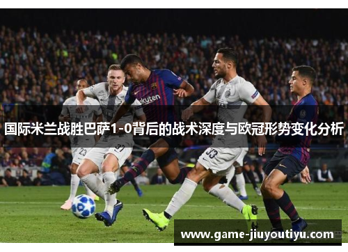 国际米兰战胜巴萨1-0背后的战术深度与欧冠形势变化分析