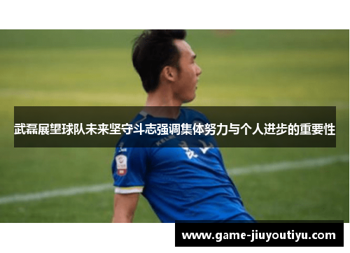 武磊展望球队未来坚守斗志强调集体努力与个人进步的重要性