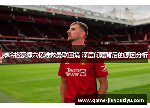 滕哈格豪掷六亿难救曼联困境 深层问题背后的原因分析