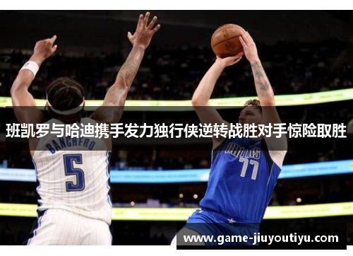 班凯罗与哈迪携手发力独行侠逆转战胜对手惊险取胜