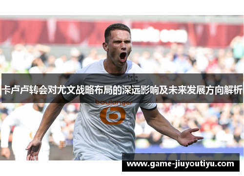 卡卢卢转会对尤文战略布局的深远影响及未来发展方向解析