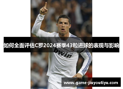 如何全面评估C罗2024赛季43粒进球的表现与影响