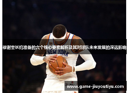 穆谢奎长约准备的六个核心要素解析及其对球队未来发展的深远影响