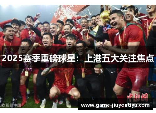 2025赛季重磅球星：上港五大关注焦点