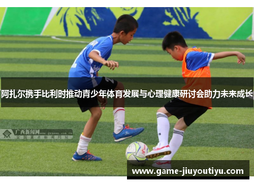 阿扎尔携手比利时推动青少年体育发展与心理健康研讨会助力未来成长