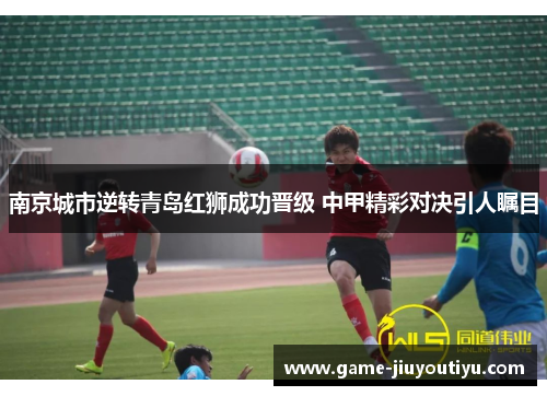 南京城市逆转青岛红狮成功晋级 中甲精彩对决引人瞩目