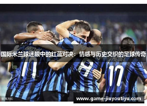 国际米兰球迷眼中的红蓝对决：情感与历史交织的足球传奇