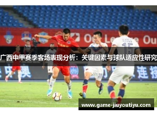 广西中甲赛季客场表现分析：关键因素与球队适应性研究