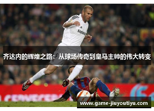 齐达内的辉煌之路：从球场传奇到皇马主帅的伟大转变