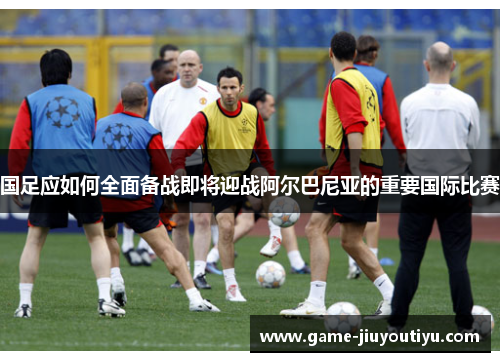 国足应如何全面备战即将迎战阿尔巴尼亚的重要国际比赛