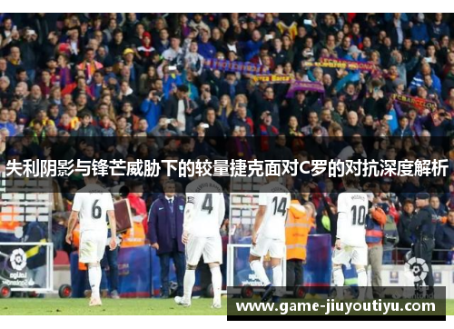 失利阴影与锋芒威胁下的较量捷克面对C罗的对抗深度解析