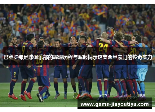 巴塞罗那足球俱乐部的辉煌历程与崛起揭示这支西甲豪门的传奇实力