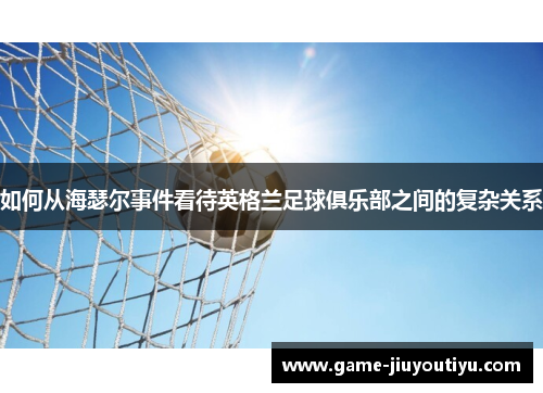 如何从海瑟尔事件看待英格兰足球俱乐部之间的复杂关系 如何从海瑟尔事件看待英格兰足球俱乐部之间的复杂关系