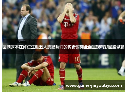 回顾罗本在拜仁生涯五大震撼瞬间的传奇时刻全面呈现精彩回望录篇